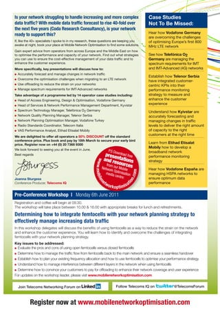 Is your network struggling to handle increasing and more complex                                   Case Studies
data traffic? With mobile data traffic forecast to rise 40-fold over                               Not To Be Missed:
the next five years (Coda Research Consultancy), is your network
                                                                                                   Hear how Vodafone Germany
ready to support this?
                                                                                                   are overcoming the challenges
If, like the 40+ specialists I spoke to in my research, these questions are keeping you            of optimising Europe’s first 800
awake at night, book your place at Mobile Network Optimisation to find some solutions.             MHz LTE network
Gain expert advice from operators from across Europe and the Middle East on how
to optimise the performance and capacity of your network. Find out what strategies                 See how Telefónica O2
you can use to ensure the cost-effective management of your data traffic and to                    Germany are managing the
enhance the customer experience.                                                                   spectrum requirements for IMT
More specifically, key presentations will discuss how to:                                          and IMT-Advanced (4G) networks
  Accurately forecast and manage changes in network traffic
                                                                                                   Establish how Telenor Serbia
  Overcome the optimisation challenges when migrating to an LTE network
                                                                                                   have integrated customer-
  Use offloading to reduce the strain on your networks                                             centric KPIs into their
  Manage spectrum requirements for IMT-Advanced networks                                           performance monitoring
Take advantage of a programme led by 14 operator case studies including:                           strategy to measure and
  Head of Access Engineering, Design & Optimisation, Vodafone Germany                              enhance the customer
  Head of Services & Network Performance Management Department, Kyvistar                           experience
  Spectrum Technology Manager, Telefónica O2 Germany                                               Understand how Kyivstar are
  Network Quality Planning Manager, Telenor Serbia                                                 accurately forecasting and
  Network Planning Optimisation Manager, Vodafone Turkey                                           managing changes in traffic
  Radio Standards Coordinator, Telecom Italia                                                      levels to deliver the right amount
  VAS Performance Analyst, Etihad Etisalat Mobily                                                  of capacity to the right
We are delighted to offer all operators a 50% DISCOUNT off the standard
                                                                                                   customers at the right time
conference price. Plus book and pay by 18th March to secure your early bird
price. Register now on +44 (0) 20 7368 9300
                                                                                                   Learn from Etihad Etisalat
                                                                                                   Mobily how to develop a
We look forward to seeing you at the event in June.                  P.S D
                                                                        o                          broadband network
Best regards                                                    prese wnload free
                                                               and rentations
                                                                                                   performance monitoring
                                                         ww




                                                                                                   strategy
                                                                  from o sources
                                                        w. mobile




                                                              Net       ur Mob
                                                                    work O        ile              Hear how Vodafone España are
                                                                    media ptimisation
                                                                                              om




                                                                          centre                   managing HSPA networks to
                                                                                         n.c




Joanna Sturgess                                                                 :                  ensure optimum data
                                                               et
                                                                                         at
                                                                                     io




                                                                    wo                             performance
                                                            n




Conference Producer, Telecoms IQ
                                                                         rk o pti mi s
Pre-Conference Workshop | Monday 6th June 2011
Registration and coffee will begin at 09.30.
The workshop will take place between 10.00 & 16.00 with appropriate breaks for lunch and refreshments.

Determining how to integrate femtocells with your network planning strategy to
effectively manage increasing data traffic
In this workshop delegates will discuss the benefits of using femtocells as a way to reduce the strain on the network
and enhance the customer experience. You will learn how to identify and overcome the challenges of integrating
femtocells with your network planning strategy.
Key issues to be addressed:
  Evaluate the pros and cons of using open femtocells versus closed femtocells
  Determine how to manage the traffic flow from femtocells back to the main network and ensure a seamless handover
  Establish how to plan your existing frequency allocation and how to use femtocells to optimise your performance strategy
  Understand how to manage interference between different layers in the network when using femtocells
  Determine how to convince your customers to pay for offloading to enhance their network coverage and user experience
For updates on the workshop leader, please visit www.mobilenetworkoptimisation.com


  Join Telecoms Networking Forum on                                          Follow Telecoms IQ on                @TelecomsForum



          Register now at www.mobilenetworkoptimisation.com
 