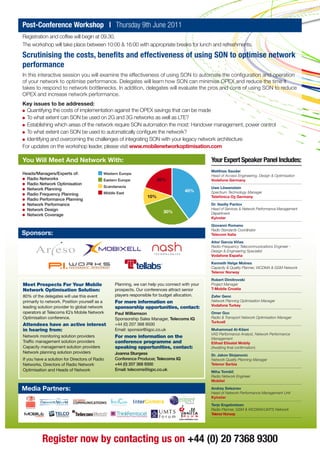 Post-Conference Workshop | Thursday 9th June 2011
Registration and coffee will begin at 09.30.
The workshop will take place between 10:00 & 16:00 with appropriate breaks for lunch and refreshments.

Scrutinising the costs, benefits and effectiveness of using SON to optimise network
performance
In this interactive session you will examine the effectiveness of using SON to automate the configuration and operation
of your network to optimise performance. Delegates will learn how SON can minimise OPEX and reduce the time it
takes to respond to network bottlenecks. In addition, delegates will evaluate the pros and cons of using SON to reduce
OPEX and increase network performance.
Key issues to be addressed:
  Quantifying the costs of implementation against the OPEX savings that can be made
  To what extent can SON be used on 2G and 3G networks as well as LTE?
  Establishing which areas of the network require SON automation the most: Handover management, power control
  To what extent can SON be used to automatically configure the network?
  Identifying and overcoming the challenges of integrating SON with your legacy network architecture
For updates on the workshop leader, please visit www.mobilenetworkoptimisation.com

You Will Meet And Network With:                                                                 Your Expert Speaker Panel Includes:
                                                                                                Matthias Sauder
Heads/Managers/Experts of:                  Western Europe
                                                                                                Head of Access Engineering, Design & Optimisation
  Radio Networks                            Eastern Europe              20%                     Vodafone Germany
  Radio Network Optimisation
                                            Scandanavia                                         Uwe Löwenstein
  Network Planning                                                                   40%
                                            Middle East                                         Spectrum Technology Manager
  Radio Frequency Planning
                                                                  10%                           Telefónica O2 Germany
  Radio Performance Planning
  Network Performance                                                                           Dr. Vasiliy Pantov
  Network Design                                                                                Head of Services & Network Performance Management
                                                                          30%                   Department
  Network Coverage
                                                                                                Kyivstar

                                                                                                Giovanni Romano
                                                                                                Radio Standards Coordinator
Sponsors:                                                                                       Telecom Italia

                                                                                                Aitor García Viñas
                                                                                                Radio-Frequency Telecommunications Engineer -
                                                                                                Design & Engineering Specialist
                                                                                                Vodafone España

                                                                                                Kenneth Helge Molnes
                                                                                                Capacity & Quality Planner, WCDMA & GSM Network
                                                                                                Telenor Norway

                                                                                                Robert Dimitrovski
Meet Prospects For Your Mobile                    Planning, we can help you connect with your   Project Manager
Network Optimisation Solution:                    prospects. Our conferences attract senior     T-Mobile Croatia

80% of the delegates will use this event          players responsible for budget allocation.    Zafer Genc
primarily to network. Position yourself as a      For more information on                       Network Planning Optimisation Manager
                                                                                                Vodafone Turkey
leading solution provider to global network       sponsorship opportunities, contact:
operators at Telecoms IQ’s Mobile Network         Paul Williamson                               Omer Goc
Optimisation conference.                          Sponsorship Sales Manager, Telecoms IQ        Radio & Transport Network Optimisation Manager
                                                                                                Turkcell
Attendees have an active interest                 +44 (0) 207 368 9500
in hearing from:                                  Email: sponsor@iqpc.co.uk                     Muhammad Al-Kilani
                                                                                                VAS Performance Analyst, Network Performance
Network monitoring solution providers             For more information on the                   Management
Traffic management solution providers             conference programme and                      Etihad Etisalat Mobily
Capacity management solution providers            speaking opportunities, contact:              (Awaiting final confirmation)
Network planning solution providers               Joanna Sturgess                               Dr. Jakov Stojanovic
If you have a solution for Directors of Radio     Conference Producer, Telecoms IQ              Network Quality Planning Manager
Networks, Directors of Radio Network              +44 (0) 207 368 9300                          Telenor Serbia
Optimisation and Heads of Network                 Email: telecoms@iqpc.co.uk                    Miha Tomšič
                                                                                                Radio Network Engineer
                                                                                                Mobitel

Media Partners:                                                                                 Andrey Seleznev
                                                                                                Head of Network Performance Management Unit
                                                                                                Kyivstar

                                                                                                Terje Engebretsen
                                                                                                Radio Planner, GSM & WCDMA/UMTS Network
                                                                                                Telenor Norway




          Register now by contacting us on +44 (0) 20 7368 9300
 