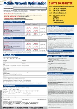 Mobile Network Optimisation
                            To speed registration, please provide the priority code located on the mailing label or in the box below.
                                                                                                                                                                                               5 WAYS TO REGISTER
                                                                                                                                                                                               Online: www.mobilenetworkoptimisation.com
                            My registration code is
                                                                                                                                                                                               Tel:    +44 (0) 20 7368 9300
                            Please contact our database manager on +44 (0) 20 7368 9300 or at database@iqpc.co.uk quoting the registration                                                     Fax: +44 (0) 20 7368 9301
                            code above to inform us of any changes or to remove your details.

                               Monday 6th June 2011 Pre-Conference Workshop:
                                                                                                                                                                                               Email: telecoms@iqpc.co.uk
                              Determining how to integrate femtocells with your network planning strategy to effectively manage increasing data traffic                                        Post: your booking form to
                              Tuesday 7th - Wednesday 8th June 2011 Two-Day Conference
                                                                                                                                                                                                       IQPC Ltd,
                              Thursday 9th June 2011 Post-Conference Workshop:
                              Scrutinising the costs, benefits and effectiveness of using SON to optimise network performance                                                                          2nd Floor,
                                                                                                                                                                                                       129 Wilton Road,
                             Discounted Operator Rates**
                                                                                                                                                                                                       London, SW1V 1JZ
                              Package                                                                Tick    Book and pay before       Book and pay before        Standard Price
                                                                                                             18th March 2011 *         13th May 2011 *
                              Full Access Pass
                                Pre-Conference Workshop Two-Day Conference                                       Save €350                 Save €150
                                                                                                                                                                                            Team Discounts*
                                Post-Conference Workshop                                                                                                                                    IQPC recognises the value of learning in teams. Groups of 3 or more booking at the
                                                                                                                €1,449 + VAT              € 1,649 + VAT              € 1,799 + VAT
                                                                                                                                                                                            same time from the same company receive a 10% discount. 5 or more receive a
                              Three Day Pass
                                Two-Day Conference AND  Pre-Conference Workshop
                                                                                                                                                                                            15% discount. 7 receive a 20% discount. Only one discount available per person.
                                                                                                                 Save €250                 Save €100                                        Team discounts are not applicable in conjunction with another discount.
                              OR Post-Conference Workshop
                                                                                                                € 1,149 + VAT             € 1,299 + VAT              € 1,399 + VAT
                              Two-Day Conference                                                                 Save €120                   Save €70
                                Two-Day Conference ONLY                                                          € 829 + VAT                € 879 + VAT               € 949 + VAT           Venue and Accommodation
                            ** Discounted Operator rates apply to company that provides public telecommunications services such as telephony and data communications
                                                                                                                                                                                            Venue: Courtyard by Marriott Vienna Messe Hotel, Trabrennstrasse 4, Vienna
                                                                                                                                                                                            1020 Austria
                             Vendor Rates                                                                                                                                                   Tel: + 43-1-72730 Website: https://www.marriott.com/hotels/travel/viefg-
                              Package                                                                Tick    Book and pay before        Book and pay before       Standard Price            courtyard-vienna-messe/
                                                                                                             18th March 2011 *          13th May 2011 *                                     Accommodation: Travel and accommodation is not included in the registra-
                              Full Access Pass                                                                                                                                              tion fee. However a number of discounted bedrooms have been reserved at
                                Pre-Conference Workshop Two-Day Conference                                       Save €700                  Save €300                                       the Courtyard Hotel. Please call the hotel directly on +43 1 727 30 and quote
                                Post-Conference Workshop
                                                                                                                €2,899 + VAT               € 3,299 + VAT             € 3,599 + VAT          booking reference ‘IQPC’ to receive your discounted rate, prices start from
                                                                                                                                                                                            €144 plus taxes. There is limited availability so we do encourage attendees
                              Three Day Pass
                                Two-Day Conference AND  Pre-Conference Workshop
                                                                                                                                                                                            to book early to avoid disappointment. Alternatively for a further selection of
                                                                                                                 Save €500                  Save €200                                       hotels, please visit: http://www.4cityhotels.com/vienna.html www.4cityhotels.
                              OR Post-Conference Workshop
                                                                                                                € 2,299 + VAT              € 2,599 + VAT             € 2,799 + VAT          com/vienna.html
                              Two-Day Conference                                                                 Save €250                  Save €150
                                Two-Day Conference ONLY                                                         € 1,649 + VAT              € 1,749 + VAT             € 1.899 + VAT          Free Online Resources
                            * To qualify for discounts, payment must be received with booking by the registration deadline. Early booking discounts are not valid in conjunction with any
                            other offer. All prices are exclusive of Austria VAT at 20%. Austria VAT registration no. ATU66015858
                                                                                                                                                                                            To claim a variety of articles, podcasts and other free resources please visit
                                                                                                                                                                                            www.mobilenetworkoptimisation.com

                             Delegate Details
                            Please photocopy for each additional delegate
                                                                                                                                                                                            Digital Conference On CD-ROM
                               Mr      Mrs      Miss      Ms       Dr     Other                                                                                                             A digital version of the conference proceedings, including all
                                                                                                                                                                                            presentations, is available to buy.
                            First Name                                                  Family Name                                                                                             I cannot attend the event, please send me the CD Rom priced at
                            Job Title                                                                                                                                                       £599 plus VAT
                            Tel No.                                                     Mobile No.                                                                                          Recent digital conference available - £599 plus VAT
                            Email                                                                                                                                                                  FTTx
                                Yes I would like to receive information about products and services via email                                                                                      Please send me conference materials indicated above.
                            Organisation                                                                                                                                                           I have filled out credit card details below
                            Nature of business                                                                                                                                              For further information Please call: +44 (0) 20 7368 9300
                            Address                                                                                                                                                         or email: knowledgebank@iqpc.co.uk. To search IQPC’s archived conference
                            Postcode Country                                                                                                                                                documentation visit: www.iqpcknowledgebank.com
                            Telephone                                                                 Fax
                            Approving Manager                                                                                                                                               Terms and Conditions
                            Name of person completing form if different from delegate:                                                                                                      Please read the information listed below as each booking is subject to IQPC Ltd standard terms and conditions.

                            Signature                                                                                                                                                       Payment Terms: Upon completion and return of the registration form full payment is required no later than 5
                                                                                                                                                                                            business days from the date of invoice. Payment of invoices by means other than by credit card, or purchase
                                I agree to IQPC’s cancellation, substitution and payment terms                                                                                              order (UK Plc and UK government bodies only) will be subject to a €65 (plus VAT) per delegate processing fee.
                                                                                                                                                                                            Payment must be received prior to the conference date. We reserve the right to refuse admission to the conference
                            Special dietary requirements:           Vegetarian        Non-dairy        Other (please specify)                                                               if payment has not been received.
                            Please indicate if you have already registered by Phone     Fax      Email    Web
                                                                                                                                                                                            IQPC Cancellation, Postponement and Substitution Policy: You may substitute delegates at any time by
                            Please note: if you have not received an acknowledgement before the conference, please call us to confirm your booking.                                         providing reasonable advance notice to IQPC.
                                                                                                                                                                                            For any cancellations received in writing not less than eight (8) days prior to the conference, you will receive a 90%

                             Payment Method                                                                                                                                                 credit to be used at another IQPC conference which must occur within one year from the date of issuance of such
                                                                                                                                                                                            credit. An administration fee of 10% of the contract fee will be retained by IQPC for all permitted cancellations. No
                                                                                                                                                                                            credit will be issued for any cancellations occurring within seven (7) days (inclusive) of the conference.
                            Total price for your Organisation: (Add total of all individuals attending):                                                                                    In the event that IQPC cancels an event for any reason, you will receive a credit for 100% of the contract fee paid.
                                                                                                                                                                                            You may use this credit for another IQPC event to be mutually agreed with IQPC, which must occur within one year
                            Card Type:            VISA          M/C           AMEX                                                                                                          from the date of cancellation.
                                                                                                                                                                                            In the event that IQPC postpones an event for any reason and the delegate is unable or unwilling to attend in on the
                            Card Number:                                                                                                                                                    rescheduled date, you will receive a credit for 100% of the contract fee paid. You may use this credit for another
Conference code 19922.001




                            Exp. Date:                   /                 Security Number                         /                                                                        IQPC event to be mutually agreed with IQPC, which must occur within one year from the date of postponement.
                                                                                                                                                                                            Except as specified above, no credits will be issued for cancellations. There are no refunds given under any
                                                                                                                                                                                            circumstances.
                            Name On Card:                                                                         Signature:                                                                IQPC is not responsible for any loss or damage as a result of a substitution, alteration or cancellation/postponement
                                                                                                                                                                                            of an event. IQPC shall assume no liability whatsoever in the event this conference is cancelled, rescheduled or
                            Billing Address (if different from below):                                                                                                                      postponed due to a fortuitous event, Act of God, unforeseen occurrence or any other event that renders performance
                                                                                                                                                                                            of this conference impracticable, illegal or impossible. For purposes of this clause, a fortuitous event shall include,
                                                                                                                                                                                            but not be limited to: war, fire, labour strike, extreme weather or other emergency.
                            City/County/Postcode                                                Cheque enclosed for: €                                    (Made payable to IQPC Ltd.)       Please note that while speakers and topics were confirmed at the time of publishing, circumstances beyond the
                                                                                                                                                                                            control of the organizers may necessitate substitutions, alterations or cancellations of the speakers and/or topics.
                            (Please quote 19922.001 with remittance advice)                                                                                                                 As such, IQPC reserves the right to alter or modify the advertised speakers and/or topics if necessary without any
                            IQPC Bank details: HSBC Bank, 67 George Street, Richmond, Surrey, TW9 1HG. United Kingdom.                                                                      liability to you whatsoever. Any substitutions or alterations will be updated on our web page as soon as possible.

                            Sort Code: 40 05 15, Account No: 59090618, IBAN Code: GB98 MIDL 4005 1559 0906 18                                                                               Discounts: All ‘Early Bird’ Discounts require payment at time of registration and before the cut-off date in order to
                            Swift Code: MIDLGB22 Account name: International Quality & Productivity Centre Ltd.                                                                             receive any discount. Any discounts offered whether by IQPC (including team discounts) must also require payment
                                                                                                                                                                                            at the time of registration. All discount offers cannot be combined with any other offer


                            PAYMENT MUST BE RECEIVED PRIOR TO THE CONFERENCE
                                                                                                                                                                                               Please do not pass my information to any third party
 