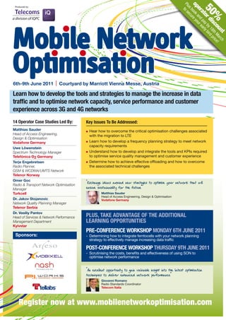op book re yo
                                                                                                          Plu to s
 Produced by:




                                                                                                             s ecu


                                                                                                                           50
                                                                                                             er and ur e
                                                                                                                at pa ar
                                                                                                                   or y b ly b
                                                                                                                             %
                                                                                                                     di y 18 ird
Mobile Network




                                                                                                                       sc th pric
                                                                                                                         ou Ma e!
                                                                                                                           nt rch
Optimisation
6th-9th June 2011           Courtyard by Marriott Vienna Messe, Austria

Learn how to develop the tools and strategies to manage the increase in data
traffic and to optimise network capacity, service performance and customer
experience across 3G and 4G networks
14 Operator Case Studies Led By:         key Issues To Be Addressed:
Matthias Sauder                            Hear how to overcome the critical optimisation challenges associated
Head of Access Engineering,                with the migration to LTE
Design & Optimisation
Vodafone Germany                           Learn how to develop a frequency planning strategy to meet network
                                           capacity requirements
Uwe Löwenstein
Spectrum Technology Manager                Understand how to develop and integrate the tools and KPIs required
Telefónica O2 Germany                      to optimise service quality management and customer experience
Terje Engebretsen                          Determine how to achieve effective offloading and how to overcome
Radio Planner,                             the associated technical challenges
GSM & WCDMA/UMTS Network
Telenor Norway
Omer Goc
Radio & Transport Network Optimisation
                                         “Exchange ideas around new str es to optimise your network that will
                                                                          ategi
Manager                                  ensure sustainability for the future”
Turkcell                                           Matthias Sauder
                                                   Head of Access Engineering, Design & Optimisation
Dr. Jakov Stojanovic                               Vodafone Germany
Network Quality Planning Manager
Telenor Serbia
Dr. Vasiliy Pantov
Head of Services & Network Performance   PLUS, TAkE ADVANTAGE OF THE ADDITIONAL
Management Department                    LEARNING OPPORTUNITIES
Kyivstar
                                         PRE-CONFERENCE WORkSHOP MONDAY 6TH JUNE 2011
 Sponsors:                               - Determining how to integrate femtocells with your network planning
                                           strategy to effectively manage increasing data traffic

                                         POST-CONFERENCE WORkSHOP THURSDAY 9TH JUNE 2011
                                         - Scrutinising the costs, benefits and effectiveness of using SON to
                                           optimise network performance


                                         “An excellent opportunity to gain valuable insight into the latest optimisation
                                         techniques to deliver enhanced network performance”
                                                   Giovanni Romano
                                                   Radio Standards Coordinator
                                                   Telecom Italia




    Register now at www.mobilenetworkoptimisation.com
 