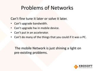 Problems of Networks
Can’t fine tune it later or solve it later.
•   Can’t upgrade bandwidth.
•   Can’t upgrade hw in mobile device.
•   Can’t put in an accelerator.
•   Can’t do many of the things that you could if it was a PC.


    The mobile Network is just shining a light on
    pre-existing problems.
 