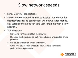 Slow network speeds
• Long, Slow TCP connections
• Slower network speeds means strategies that worked for
  desktop/broadband connection, will not work for mobile.
  e.g. Serial connections can take very long time with a slow
  network.
• TCP Time-outs
  – Increasing TCP timers is NOT the answer.
  – Changing the timers can be high risk and cause unexpected timing
    problems.
  – Can cause application timers to timeout.
  – Whenever you see TCP timeouts, you will have significant
    performance degradation.
 