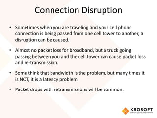 Connection Disruption
• Sometimes when you are traveling and your cell phone
  connection is being passed from one cell tower to another, a
  disruption can be caused.
• Almost no packet loss for broadband, but a truck going
  passing between you and the cell tower can cause packet loss
  and re-transmission.
• Some think that bandwidth is the problem, but many times it
  is NOT, it is a latency problem.
• Packet drops with retransmissions will be common.
 