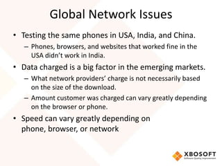 Global Network Issues
• Testing the same phones in USA, India, and China.
   – Phones, browsers, and websites that worked fine in the
     USA didn’t work in India.
• Data charged is a big factor in the emerging markets.
   – What network providers’ charge is not necessarily based
     on the size of the download.
   – Amount customer was charged can vary greatly depending
     on the browser or phone.
• Speed can vary greatly depending on
  phone, browser, or network
 