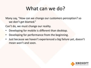 What can we do?
Many say, “How can we change our customers perception? so
  we don’t get blamed.”
Can’t do, we must change our reality.
• Developing for mobile is different than desktop.
• Developing for performance from the beginning.
• Just because we haven’t experienced a big failure yet, doesn’t
  mean won’t and soon.
 