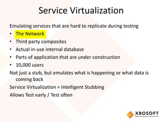 Service Virtualization
Emulating services that are hard to replicate during testing
• The Network
• Third party composites
• Actual in-use internal database
• Parts of application that are under construction
• 10,000 users
Not just a stub, but emulates what is happening or what data is
   coming back
Service Virtualization = Intelligent Stubbing
Allows Test early / Test often
 