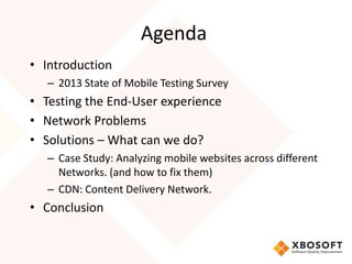 Agenda
• Introduction
   – 2013 State of Mobile Testing Survey
• Testing the End-User experience
• Network Problems
• Solutions – What can we do?
   – Case Study: Analyzing mobile websites across different
     Networks. (and how to fix them)
   – CDN: Content Delivery Network.
• Conclusion
 