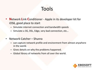 Tools
• Network Link Conditioner - Apple in its developer kit for
  iOS6, good place to start
   – Simulate internet connection and bandwidth speeds
   – Simulate a 3G, DSL, Edge, very bad connection, etc…


• Network Catcher – Shunra
   – can capture network profile and environment from almost anywhere
     in the world.
   – Gives details on why the problems happened.
   – Global library of networks from all over the world.
 