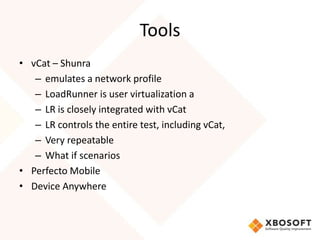 Tools
• vCat – Shunra
   – emulates a network profile
   – LoadRunner is user virtualization a
   – LR is closely integrated with vCat
   – LR controls the entire test, including vCat,
   – Very repeatable
   – What if scenarios
• Perfecto Mobile
• Device Anywhere
 