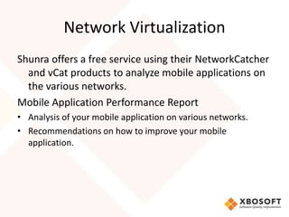 Network Virtualization
Shunra offers a free service using their NetworkCatcher
  and vCat products to analyze mobile applications on
  the various networks.
Mobile Application Performance Report
• Analysis of your mobile application on various networks.
• Recommendations on how to improve your mobile
  application.
 