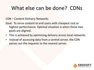 What else can be done? CDNs
CDN – Content Delivery Networks
Goal: To serve content to end users with cheapest cost or
  highest performance. Optimal situation is when these two
  goals are aligned.
• This is achieved by optimizing delivery across local networks
• Instead of accessing data from a central server, the CDN
  parses out the requests to the nearest server.
 