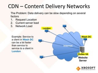 CDN – Content Delivery Networks
The Problem: Data delivery can be slow depending on several
factors
1. Request Location
2. Current server load
3. Network Load
                          London


 Example: Service to                                    Wash DC
 a client in Wash DC
 can be a lot faster
 than service to                         Internet
 service to a client in
 London
                                                     Dulles VA
                                                     Website
                                                     Server
 