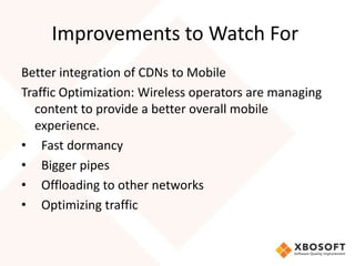 Improvements to Watch For
Better integration of CDNs to Mobile
Traffic Optimization: Wireless operators are managing
  content to provide a better overall mobile
  experience.
• Fast dormancy
• Bigger pipes
• Offloading to other networks
• Optimizing traffic
 
