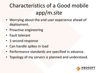Characteristics of a Good mobile
             app/m.site
• Worrying about the end user experience ahead of
  deployment.
• Proactive engineering
• Fault tolerant
• 3 second response
• Can handle spikes in load
• Performance standards are specified in advance.
• Topology of my servers is planned and understood.
 