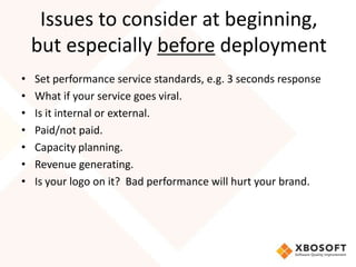 Issues to consider at beginning,
    but especially before deployment
•   Set performance service standards, e.g. 3 seconds response
•   What if your service goes viral.
•   Is it internal or external.
•   Paid/not paid.
•   Capacity planning.
•   Revenue generating.
•   Is your logo on it? Bad performance will hurt your brand.
 