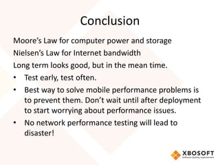 Conclusion
Moore’s Law for computer power and storage
Nielsen’s Law for Internet bandwidth
Long term looks good, but in the mean time.
• Test early, test often.
• Best way to solve mobile performance problems is
   to prevent them. Don’t wait until after deployment
   to start worrying about performance issues.
• No network performance testing will lead to
   disaster!
 