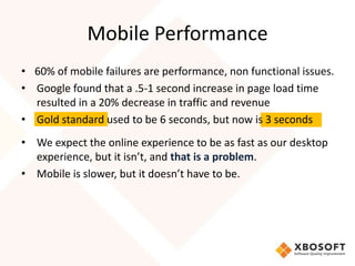 Mobile Performance
• 60% of mobile failures are performance, non functional issues.
• Google found that a .5-1 second increase in page load time
  resulted in a 20% decrease in traffic and revenue
• Gold standard used to be 6 seconds, but now is 3 seconds
• We expect the online experience to be as fast as our desktop
  experience, but it isn’t, and that is a problem.
• Mobile is slower, but it doesn’t have to be.
 