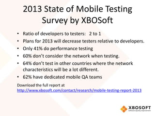 2013 State of Mobile Testing
        Survey by XBOSoft
• Ratio of developers to testers: 2 to 1
• Plans for 2013 will decrease testers relative to developers.
• Only 41% do performance testing
• 60% don’t consider the network when testing.
• 64% don’t test in other countries where the network
  characteristics will be a lot different.
• 62% have dedicated mobile QA teams
Download the full report at
http://www.xbosoft.com/contact/research/mobile-testing-report-2013
 