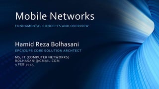 Mobile Networks
FUNDAMENTAL CONCEPTS AND OVERVIEW
Hamid Reza Bolhasani
EPC/CS/PS CORE SOLUTION ARCHTECT
MS, IT (COMPUTER NETWORKS)
BOLHASANI@GMAIL.COM
9 FEB 2017.
 