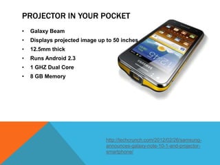 PROJECTOR IN YOUR POCKET
•   Galaxy Beam
•   Displays projected image up to 50 inches
•   12.5mm thick
•   Runs Android 2.3
•   1 GHZ Dual Core
•   8 GB Memory




                                http://techcrunch.com/2012/02/26/samsung-
                                announces-galaxy-note-10-1-and-projector-
                                smartphone/
 