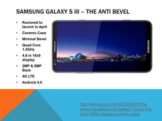 SAMSUNG GALAXY S III – THE ANTI BEVEL
•   Rumored to
    launch in April
•   Ceramic Case
•   Minimal Bevel
•   Quad Core
    1.5GHz
•   4.8 in 16x9
    display
•   2MP & 8MP
    Back
•   4G LTE
•   Android 4.0




                      http://techcrunch.com/2012/02/27/the-
                      samsung-galaxy-s-iii-leaked-1-5ghz-4-8-
                      inch-1080p-display-ceramic-case/
 