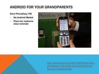 ANDROID FOR YOUR GRANDPARENTS
Doro PhoneEasy 740
-   No Android Market
-   Plans for medicine
    dose reminder




                         http://techcrunch.com/2012/02/29/the-doro-
                         phoneeasy-740-finally-an-android-phone-
                         for-your-grandparents/
 
