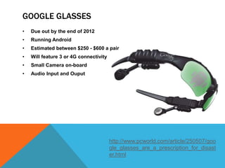 GOOGLE GLASSES
•   Due out by the end of 2012
•   Running Android
•   Estimated between $250 - $600 a pair
•   Will feature 3 or 4G connectivity
•   Small Camera on-board
•   Audio Input and Ouput




                                        http://www.pcworld.com/article/250507/goo
                                        gle_glasses_are_a_prescription_for_disast
                                        er.html
 