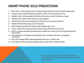 SMART PHONE 2012 PREDICTIONS
1.   More than 1 billion people will use mobile devices as their primary internet access point.
2.   10 days where mobile searches represent >;50% of trending search terms.
3.   Mobile’s role in driving people into stores will be proven and it will blow us away.
4.   “Mobile driven spend” will emerge as a big category.
5.   Smartphones will prove exceptional at driving a new consumer behavior.
6.   Tablets will take their place as the 4th screen.
7.   New industry standards will make mobile display easy to run.
8.   5 new, mobile first companies will reach the Angry Birds level of success.
9.   ROI on mobile and tablet advertising will increase as a result of the unmatched relevance
     of proximity.
10. The intersection of mobile and social will spark a dramatic new form of engaging
    consumers.
11. 80% of the largest 2000 websites globally will have an HTML5 site.
12. One million small businesses globally will go mobile with a mobile website.




                                                http://techcrunch.com/2012/02/27/googles-mobile-
                                                sales-head-us-smartphone-ownership-grew-7-last-year-
                                                plus-predictions
 