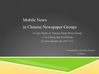 Mobile News A Case Study of  Yunnan Daily Press Group -- Liu Cheng and Axel Bruns [Course Reader pp.158-172] Presented By Jiayi Zhu (Synge) 3310945 in Chinese Newspaper Groups 