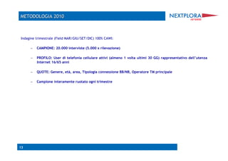 Indagine trimestrale (Field MAR/GIU/SET/DIC) 100% CAWI:

     –  CAMPIONE: 20.000 interviste (5.000 x rilevazione)

     –  PROFILO: User di telefonia cellulare attivi (almeno 1 volta ultimi 30 GG) rappresentativo dell’utenza
         Internet 16/65 anni

     –  QUOTE: Genere, età, area, Tipologia connessione BB/NB, Operatore TM principale

     –  Campione interamente ruotato ogni trimestre




13
 