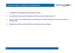     Coinvolgimento nella progettazione del questionario di base

    Coinvolgimento trimestrale per l’integrazione e affinamento delle variabili informative

    Analisi di trend con le precedenti edizioni di Mobile-Next sulle variabili descrittive di uso di VAS da parte del
     campione CAWI

    Erogazione dei risultati tramite piattaforma di distribuzione dei dati web-based




14
 