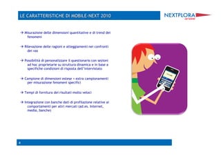  Misurazione delle dimensioni quantitative e di trend dei
   fenomeni

 Rilevazione delle ragioni e atteggiamenti nei confronti
    dei vas

 Possibilità di personalizzare il questionario con sezioni
   ad hoc proprietarie su struttura dinamica e in base a
   specifiche condizioni di risposta dell’intervistato

 Campione di dimensioni estese + extra campionamenti
   per misurazione fenomeni specifici

 Tempi di fornitura dei risultati molto veloci

 Integrazione con banche dati di profilazione relative ai
    comportamenti per altri mercati (ad.es. Internet,
    media, banche)




4
 
