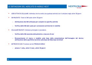     USER ATTIVI DI CELLULARE: Individuo che ha svolto una qualsiasi attività con il cellulare negli ultimi 30 giorni

    SIM RILEVATE: Tutte le SIM usate ultimi 30 giorni

      –  Attribuzione alla SIM utilizzata per compiere la specifica attività

      –  Verifica delle SIM dati usate per connessione ad Internet in mobilità

    CELLULARI RILEVATI: Cellulare principale e secondario

      –  Verifica della SIM associata abitualmente a ciascuno di essi

      –  Riconoscimento di marca e modello sulla base della presentazione dell’immagine del device;
          attribuzione delle specifiche tecniche sulla base del Data base terminali

    METRICHE DI USO: Fruizione servizi PREMIUM MOBILE

      –  almeno 1 volta, ultimi 3 mesi, ultimi 30 giorni




8
 