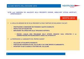 OLTRE ALLE DIMENSIONI GIÀ ANALIZZATE NELLA PRECEDENTE EDIZIONE, MOBILE-NEXT INTEGRA IMPORTANTI
    APPROFONDIMENTI


                                                                                       NOVITÀ 2010

    IL LIVELLO DI ADESIONE NEI 90/30 GG PRECEDENTI AI PIANI TARIFFARI CHE INCLUDONO I VAS DATI

      –  PENETRAZIONE E DIMENSIONE DEI FENOMENI E QUOTE DI MERCATO
      –  PROFILO DEI SOTTOSCRITTORI
      –  BENCHMARK TRA OPERATORI SULLE TIPOLOGIE DI OFFERTA

              PREVEDE L'ANALISI DESK PRELIMINARE DELLE OFFERTE PROMOSSE DAGLI OPERATORI E LA
              SOMMINISTRAZIONE PER RICONOSCIMENTO (AIDED) AGLI INTERVISTATI


    LA PROPENSIONE AL CAMBIAMENTO DEL PROPRIO HANDSET

      –  CELLULARE ATTUALMENTE POSSEDUTO
      –  PARTICOLARI FUNZIONALITÀ DEL CELLULARE E VAS COME DRIVER DI CAMBIAMENTO
      –  INTENTION TO BUY DI MARCA E FEATURES DEL CELLULARE




9
 