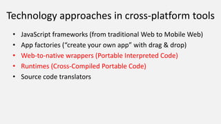 Technology approaches in cross-platform tools
• JavaScript frameworks (from traditional Web to Mobile Web)
• App factories (“create your own app” with drag & drop)
• Web-to-native wrappers (Portable Interpreted Code)
• Runtimes (Cross-Compiled Portable Code)
• Source code translators
 