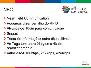 NFC 
Near Field Communication 
Podemos dizer ser filho do RFID 
Alcance de 10cm para comunicação 
Seguro 
Troca de informações entre dispositivos 
As Tags tem entre 96bytes e 4k de 
armazenamento 
Velocidade 106kbps, 212kbps, 424Kbps 
Globalcode – Open4education 
 