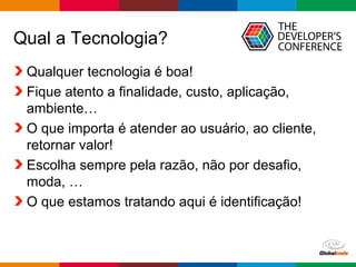 Qual a Tecnologia? 
Qualquer tecnologia é boa! 
Fique atento a finalidade, custo, aplicação, 
ambiente… 
O que importa é atender ao usuário, ao cliente, 
retornar valor! 
Escolha sempre pela razão, não por desafio, 
moda, … 
O que estamos tratando aqui é identificação! 
Globalcode – Open4education 
 