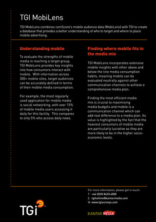 TGI MobiLens
TGI MobiLens combines comScore’s mobile audience data (MobiLens) with TGI to create
a database that provides a better understanding of who to target and where to place
mobile advertising.


Understanding mobile                        Finding where mobile fits in
                                            the media mix
To evaluate the strengths of mobile
media in reaching a target group,
                                            TGI MobiLens incorporates extensive
TGI MobiLens provides key insights
                                            mobile insights with other above and
into how consumers interact with
                                            below the line media consumption
mobile. With information across
                                            habits, meaning mobile can be
300+ mobile sites, target audiences
                                            evaluated neutrally against other
can be accurately defined in terms
                                            communication channels to achieve a
of their mobile media consumption.
                                            comprehensive media plan.
For example, the most regularly
                                            Finding the most efficient media
used application for mobile media
                                            mix is crucial to maximising
is social networking, with over 15%
                                            media budgets and mobile is a
of mobile media users accessing it
                                            communication channel which can
daily for this facility. This compares
                                            add real difference to a media plan. Its
to only 5% who access daily news.
                                            value is highlighted by the fact that the
                                            heaviest consumers of mobile media
                                            are particularly lucrative as they are
                                            more likely to be in the higher socio-
                                            economic levels.




                                            For more information, please get in touch:
                                            T: +44 (0)20 8433 4000
                                            E: tgihotline@kantarmedia.com
                                            W: www.tgisurveys.com
 