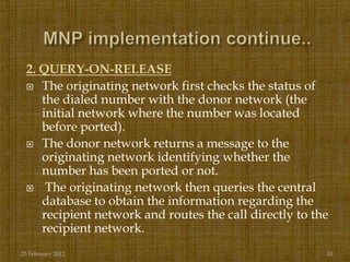 2. QUERY-ON-RELEASE
  The originating network first checks the status of
    the dialed number with the donor network (the
    initial network where the number was located
    before ported).
  The donor network returns a message to the
    originating network identifying whether the
    number has been ported or not.
  The originating network then queries the central
    database to obtain the information regarding the
    recipient network and routes the call directly to the
    recipient network.
25 February 2012                                        10
 
