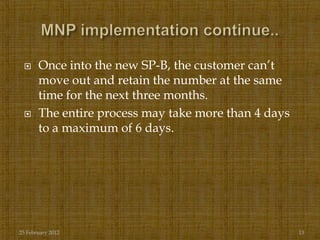      Once into the new SP-B, the customer can‟t
       move out and retain the number at the same
       time for the next three months.
      The entire process may take more than 4 days
       to a maximum of 6 days.




25 February 2012                                      13
 