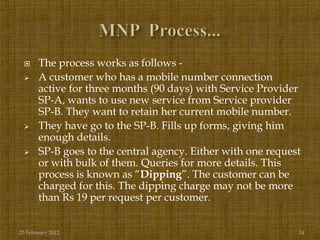      The process works as follows -
      A customer who has a mobile number connection
       active for three months (90 days) with Service Provider
       SP-A, wants to use new service from Service provider
       SP-B. They want to retain her current mobile number.
      They have go to the SP-B. Fills up forms, giving him
       enough details.
      SP-B goes to the central agency. Either with one request
       or with bulk of them. Queries for more details. This
       process is known as “Dipping”. The customer can be
       charged for this. The dipping charge may not be more
       than Rs 19 per request per customer.


25 February 2012                                              14
 