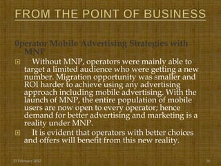 0perator Mobile Advertising Strategies with
  MNP
       Without MNP, operators were mainly able to
      target a limited audience who were getting a new
      number. Migration opportunity was smaller and
      ROI harder to achieve using any advertising
      approach including mobile advertising. With the
      launch of MNP, the entire population of mobile
      users are now open to every operator; hence
      demand for better advertising and marketing is a
      reality under MNP.
       It is evident that operators with better choices
      and offers will benefit from this new reality.

25 February 2012                                           16
 