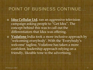      Idea Cellular Ltd. ran an aggressive television
       campaign asking people to “Get Idea”. The
       concept behind this was to call out the
       differentiators that Idea was offering.
      Vodafone India took a more inclusive approach by
       „welcoming everybody‟. With the „Everybody‟s
       welcome‟ tagline, Vodafone has taken a more
       confident, leadership approach relying on a
       friendly, likeable tone to the advertising.



25 February 2012                                      17
 