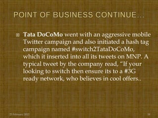     Tata DoCoMo went with an aggressive mobile
          Twitter campaign and also initiated a hash tag
          campaign named #switch2TataDoCoMo,
          which it inserted into all its tweets on MNP. A
          typical tweet by the company read, “If your
          looking to switch then ensure its to a #3G
          ready network, who believes in cool offers..




25 February 2012                                       18
 