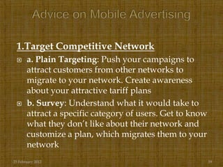 1.Target Competitive Network
      a. Plain Targeting: Push your campaigns to
       attract customers from other networks to
       migrate to your network. Create awareness
       about your attractive tariff plans
      b. Survey: Understand what it would take to
       attract a specific category of users. Get to know
       what they don‟t like about their network and
       customize a plan, which migrates them to your
       network
25 February 2012                                           19
 