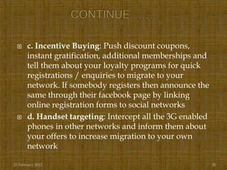      c. Incentive Buying: Push discount coupons,
       instant gratification, additional memberships and
       tell them about your loyalty programs for quick
       registrations / enquiries to migrate to your
       network. If somebody registers then announce the
       same through their facebook page by linking
       online registration forms to social networks
      d. Handset targeting: Intercept all the 3G enabled
       phones in other networks and inform them about
       your offers to increase migration to your own
       network

25 February 2012                                            20
 