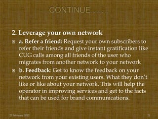 2. Leverage your own network
      a. Refer a friend: Request your own subscribers to
       refer their friends and give instant gratification like
       CUG calls among all friends of the user who
       migrates from another network to your network
      b. Feedback: Get to know the feedback on your
       network from your existing users. What they don‟t
       like or like about your network. This will help the
       operator in improving services and get to the facts
       that can be used for brand communications.

25 February 2012                                             21
 