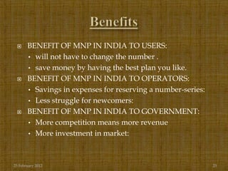      BENEFIT OF MNP IN INDIA TO USERS:
       • will not have to change the number .
       • save money by having the best plan you like.
      BENEFIT OF MNP IN INDIA TO OPERATORS:
       • Savings in expenses for reserving a number-series:
       • Less struggle for newcomers:
      BENEFIT OF MNP IN INDIA TO GOVERNMENT:
       • More competition means more revenue
       • More investment in market:




25 February 2012                                              23
 