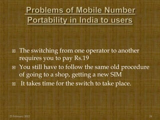      The switching from one operator to another
       requires you to pay Rs.19
      You still have to follow the same old procedure
       of going to a shop, getting a new SIM
       It takes time for the switch to take place.




25 February 2012                                     24
 