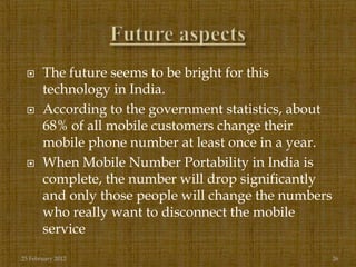      The future seems to be bright for this
       technology in India.
      According to the government statistics, about
       68% of all mobile customers change their
       mobile phone number at least once in a year.
      When Mobile Number Portability in India is
       complete, the number will drop significantly
       and only those people will change the numbers
       who really want to disconnect the mobile
       service
25 February 2012                                       26
 